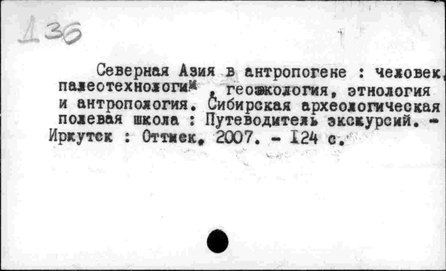 ﻿Северная Азия в антропогене : человек палео технологи^	геоакология, этнология
и антропология. Сибирская археологическая полевая школа : Путеводитель экскурсий. -Иркутск : Оттиек» 2007. - 124 е.
